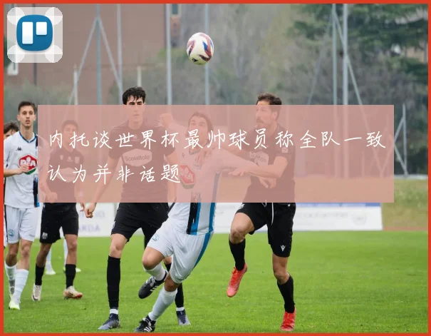 内托谈世界杯最帅球员称全队一致认为并非话题