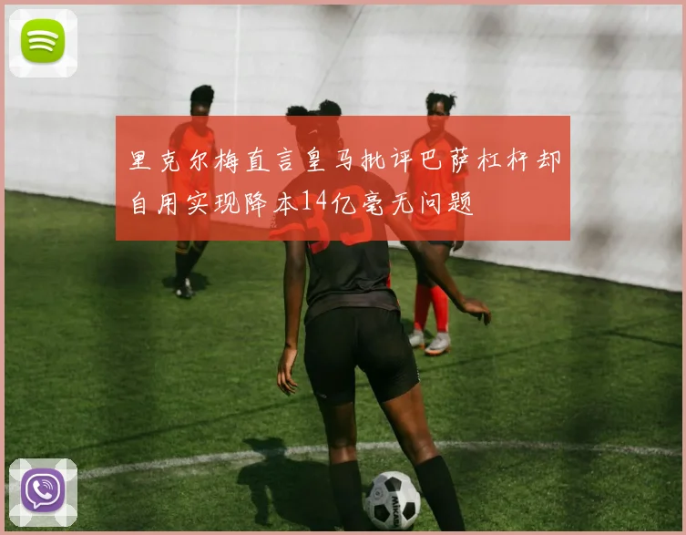 里克尔梅直言皇马批评巴萨杠杆却自用实现降本14亿毫无问题