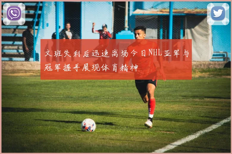文班失利后迅速离场今日NHL亚军与冠军握手展现体育精神