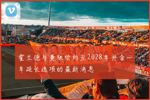 霍兰德与曼联续约至2028年并含一年延长选项的最新消息