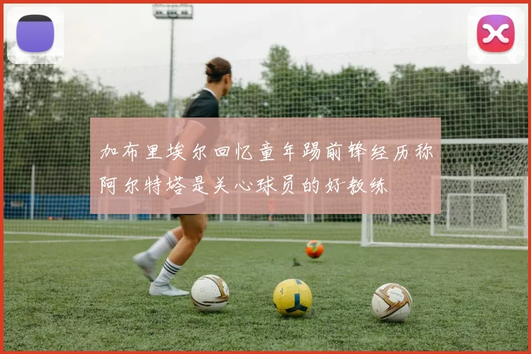 加布里埃尔回忆童年踢前锋经历称阿尔特塔是关心球员的好教练