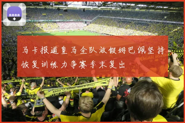 马卡报道皇马全队放假姆巴佩坚持恢复训练力争赛季末复出