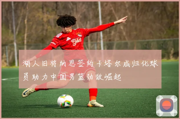 湖人旧将纳恩签约卡塔尔成归化球员助力中国男篮劲敌崛起