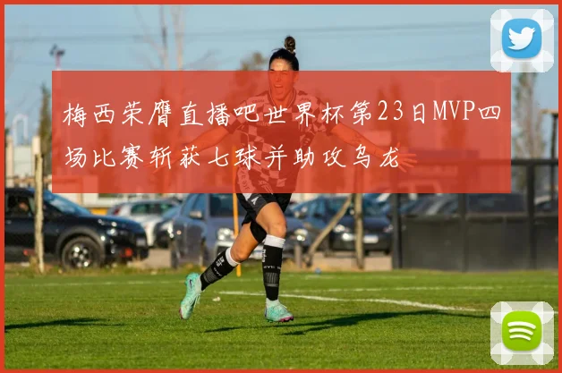 梅西荣膺直播吧世界杯第23日MVP四场比赛斩获七球并助攻乌龙