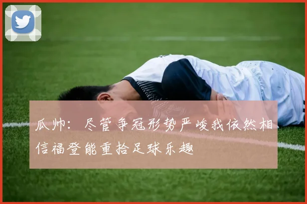 瓜帅：尽管争冠形势严峻我依然相信福登能重拾足球乐趣