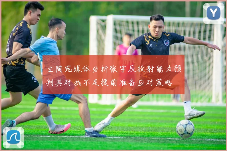 立陶宛媒体分析张宇辰投射能力预判其对抗不足提前准备应对策略