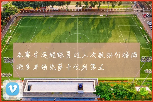 本赛季英超球员过人次数排行榜揭晓多库领先萨卡位列第五