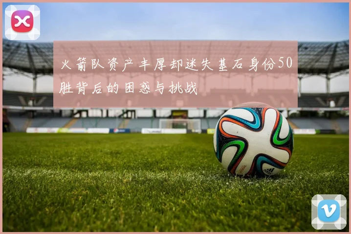 火箭队资产丰厚却迷失基石身份50胜背后的困惑与挑战