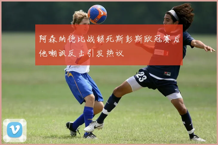 阿森纳德比战锁死斯彭斯欧冠赛后他嘲讽反击引发热议