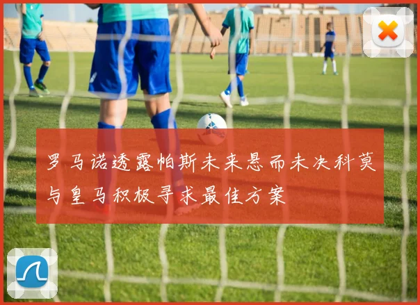 罗马诺透露帕斯未来悬而未决科莫与皇马积极寻求最佳方案