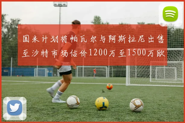 国米计划将帕瓦尔与阿斯拉尼出售至沙特市场估价1200万至1500万欧元