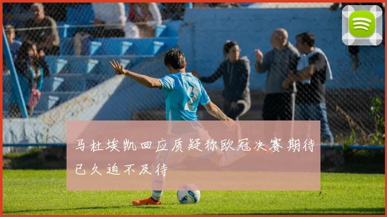 马杜埃凯回应质疑称欧冠决赛期待已久迫不及待