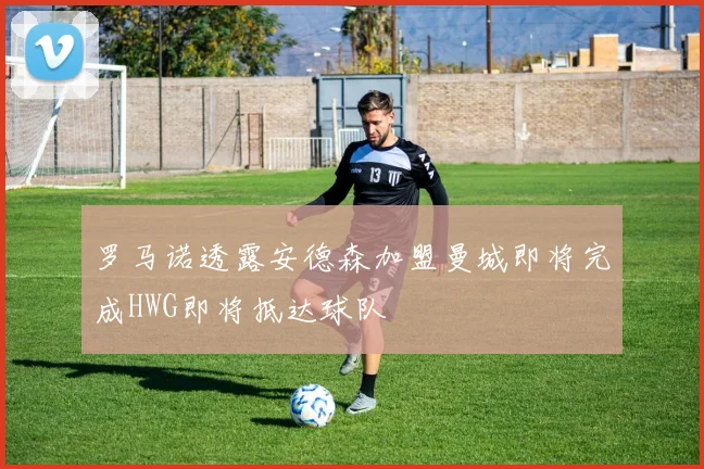 罗马诺透露安德森加盟曼城即将完成HWG即将抵达球队