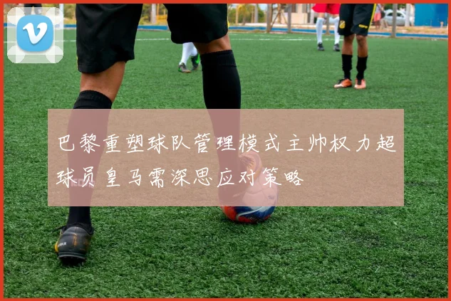 巴黎重塑球队管理模式主帅权力超球员皇马需深思应对策略