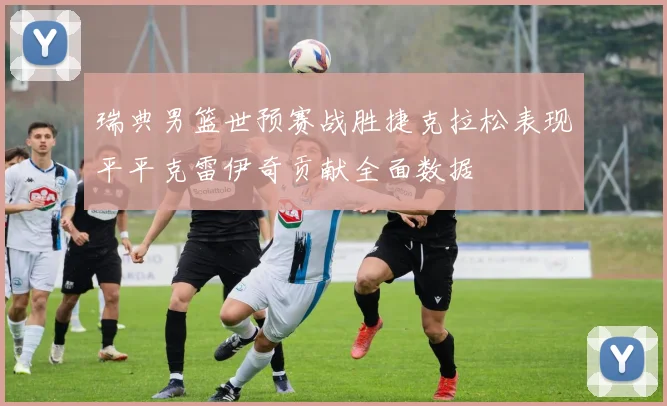 瑞典男篮世预赛战胜捷克拉松表现平平克雷伊奇贡献全面数据