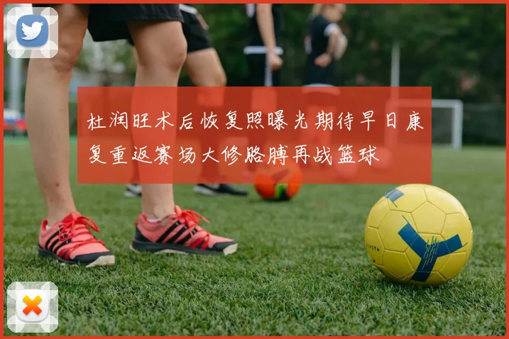 杜润旺术后恢复照曝光期待早日康复重返赛场大修胳膊再战篮球