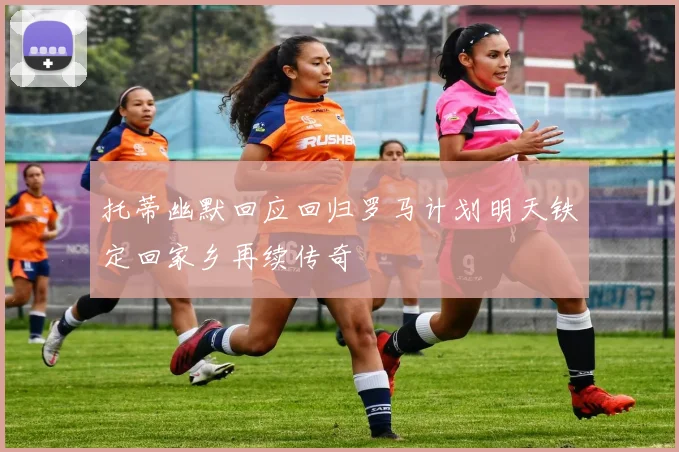 托蒂幽默回应回归罗马计划明天铁定回家乡再续传奇