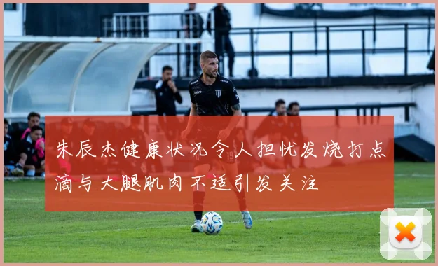 朱辰杰健康状况令人担忧发烧打点滴与大腿肌肉不适引发关注