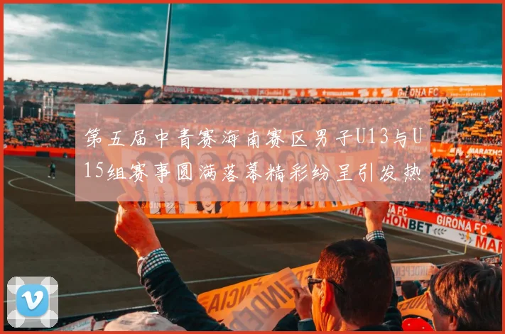 第五届中青赛海南赛区男子U13与U15组赛事圆满落幕精彩纷呈引发热烈反响