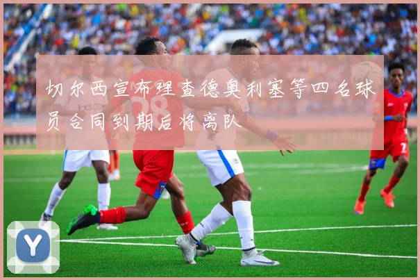 切尔西宣布理查德奥利塞等四名球员合同到期后将离队