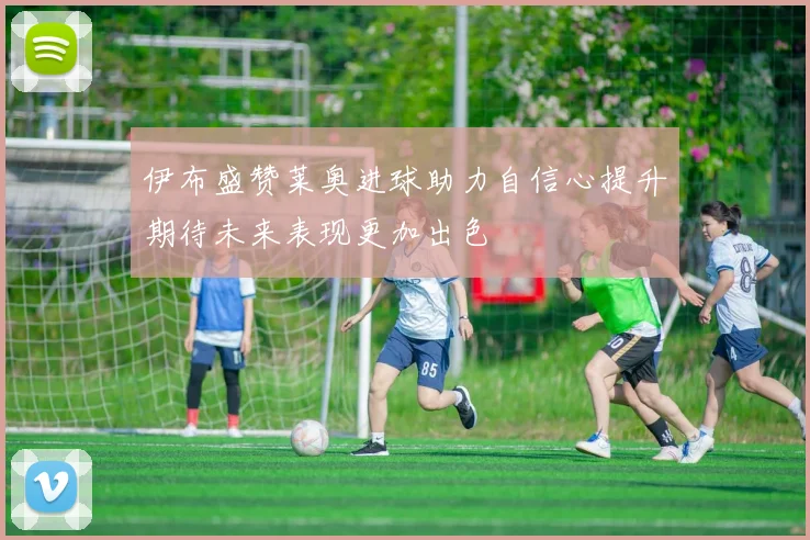 伊布盛赞莱奥进球助力自信心提升期待未来表现更加出色