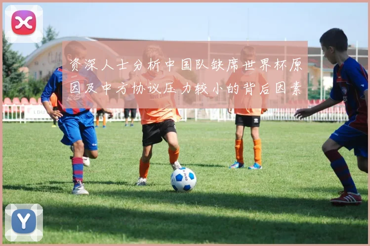 资深人士分析中国队缺席世界杯原因及中方协议压力较小的背后因素