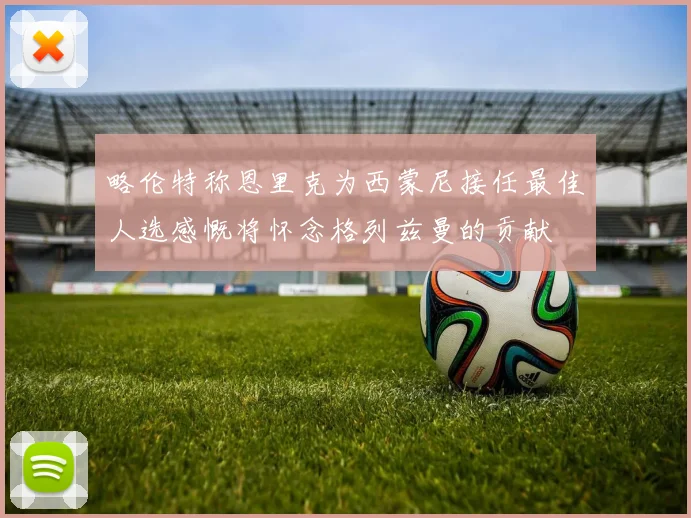 略伦特称恩里克为西蒙尼接任最佳人选感慨将怀念格列兹曼的贡献