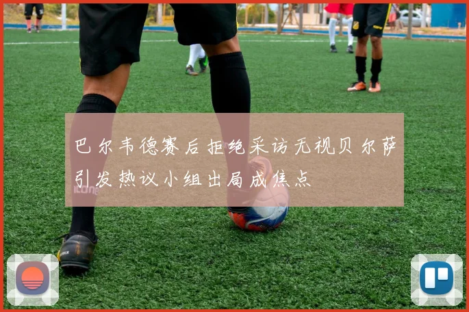 巴尔韦德赛后拒绝采访无视贝尔萨引发热议小组出局成焦点