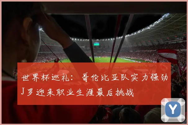 世界杯巡礼：哥伦比亚队实力强劲J罗迎来职业生涯最后挑战