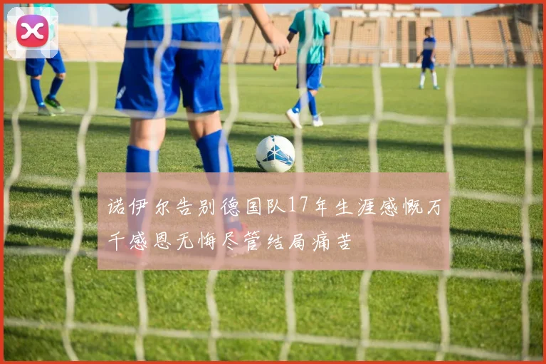 诺伊尔告别德国队17年生涯感慨万千感恩无悔尽管结局痛苦